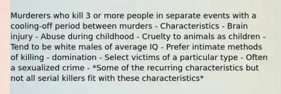 Murderers who kill 3 or more people in separate events with a cooling-off period between murders - Characteristics - Brain injury - Abuse during childhood - Cruelty to animals as children - Tend to be white males of average IQ - Prefer intimate methods of killing - domination - Select victims of a particular type - Often a sexualized crime - *Some of the recurring characteristics but not all serial killers fit with these characteristics*