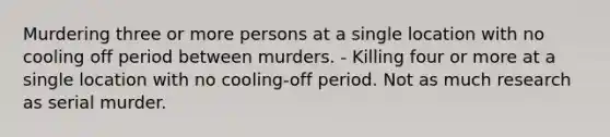 Murdering three or more persons at a single location with no cooling off period between murders. - Killing four or more at a single location with no cooling-off period. Not as much research as serial murder.