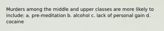 Murders among the middle and upper classes are more likely to include: a. pre-meditation b. alcohol c. lack of personal gain d. cocaine