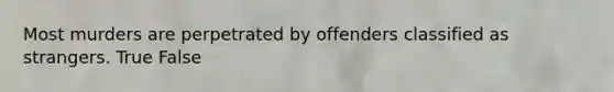 Most murders are perpetrated by offenders classified as strangers. True False