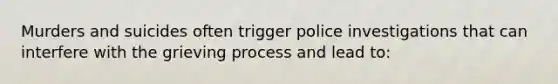 Murders and suicides often trigger police investigations that can interfere with the grieving process and lead to: