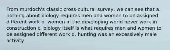 From murdoch's classic cross-cultural survey, we can see that a. nothing about biology requires men and women to be assigned different work b. women in the developing world never work in construction c. biology itself is what requires men and women to be assigned different work d. hunting was an excessively male activity