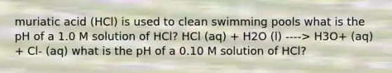 muriatic acid (HCl) is used to clean swimming pools what is the pH of a 1.0 M solution of HCl? HCl (aq) + H2O (l) ----> H3O+ (aq) + Cl- (aq) what is the pH of a 0.10 M solution of HCl?