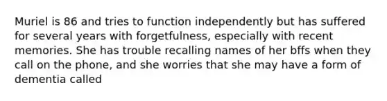 Muriel is 86 and tries to function independently but has suffered for several years with forgetfulness, especially with recent memories. She has trouble recalling names of her bffs when they call on the phone, and she worries that she may have a form of dementia called