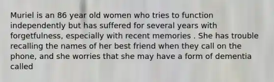 Muriel is an 86 year old women who tries to function independently but has suffered for several years with forgetfulness, especially with recent memories . She has trouble recalling the names of her best friend when they call on the phone, and she worries that she may have a form of dementia called