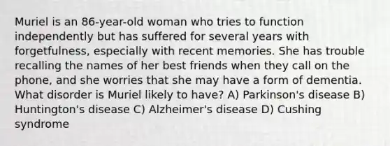 Muriel is an 86-year-old woman who tries to function independently but has suffered for several years with forgetfulness, especially with recent memories. She has trouble recalling the names of her best friends when they call on the phone, and she worries that she may have a form of dementia. What disorder is Muriel likely to have? A) Parkinson's disease B) Huntington's disease C) Alzheimer's disease D) Cushing syndrome