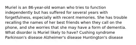 Muriel is an 86-year-old woman who tries to function independently but has suffered for several years with forgetfulness, especially with recent memories. She has trouble recalling the names of her best friends when they call on the phone, and she worries that she may have a form of dementia. What disorder is Muriel likely to have? Cushing syndrome Parkinson's disease Alzheimer's disease Huntington's disease