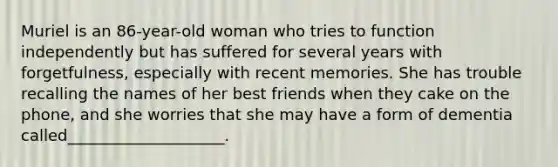 Muriel is an 86-year-old woman who tries to function independently but has suffered for several years with forgetfulness, especially with recent memories. She has trouble recalling the names of her best friends when they cake on the phone, and she worries that she may have a form of dementia called____________________.