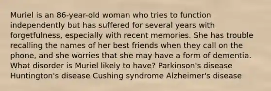 Muriel is an 86-year-old woman who tries to function independently but has suffered for several years with forgetfulness, especially with recent memories. She has trouble recalling the names of her best friends when they call on the phone, and she worries that she may have a form of dementia. What disorder is Muriel likely to have? Parkinson's disease Huntington's disease Cushing syndrome Alzheimer's disease