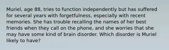 Muriel, age 88, tries to function independently but has suffered for several years with forgetfulness, especially with recent memories. She has trouble recalling the names of her best friends when they call on the phone, and she worries that she may have some kind of brain disorder. Which disorder is Muriel likely to have?