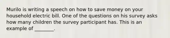 Murilo is writing a speech on how to save money on your household electric bill. One of the questions on his survey asks how many children the survey participant has. This is an example of ________.