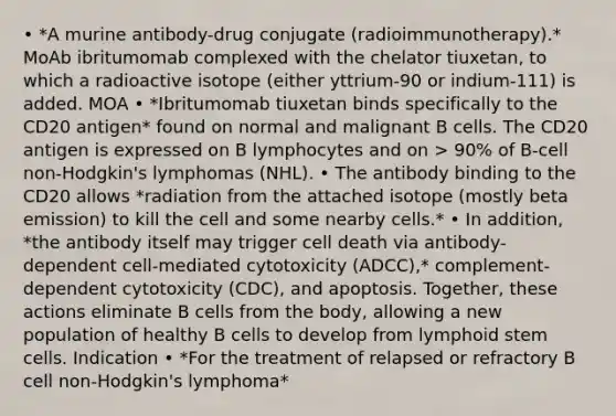 • *A murine antibody-drug conjugate (radioimmunotherapy).* MoAb ibritumomab complexed with the chelator tiuxetan, to which a radioactive isotope (either yttrium-90 or indium-111) is added. MOA • *Ibritumomab tiuxetan binds specifically to the CD20 antigen* found on normal and malignant B cells. The CD20 antigen is expressed on B lymphocytes and on > 90% of B-cell non-Hodgkin's lymphomas (NHL). • The antibody binding to the CD20 allows *radiation from the attached isotope (mostly beta emission) to kill the cell and some nearby cells.* • In addition, *the antibody itself may trigger cell death via antibody-dependent cell-mediated cytotoxicity (ADCC),* complement-dependent cytotoxicity (CDC), and apoptosis. Together, these actions eliminate B cells from the body, allowing a new population of healthy B cells to develop from lymphoid stem cells. Indication • *For the treatment of relapsed or refractory B cell non-Hodgkin's lymphoma*