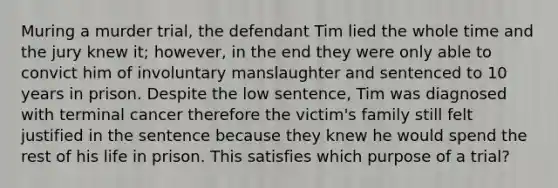 Muring a murder trial, the defendant Tim lied the whole time and the jury knew it; however, in the end they were only able to convict him of involuntary manslaughter and sentenced to 10 years in prison. Despite the low sentence, Tim was diagnosed with terminal cancer therefore the victim's family still felt justified in the sentence because they knew he would spend the rest of his life in prison. This satisfies which purpose of a trial?