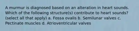 A murmur is diagnosed based on an alteration in heart sounds. Which of the following structure(s) contribute to heart sounds? (select all that apply) a. Fossa ovalis b. Semilunar valves c. Pectinate muscles d. Atrioventricular valves