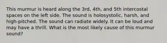 This murmur is heard along the 3rd, 4th, and 5th intercostal spaces on the left side. The sound is holosystolic, harsh, and high-pitched. The sound can radiate widely. It can be loud and may have a thrill. What is the most likely cause of this murmur sound?