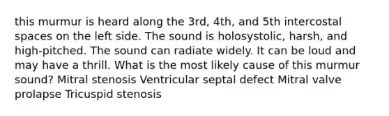 this murmur is heard along the 3rd, 4th, and 5th intercostal spaces on the left side. The sound is holosystolic, harsh, and high-pitched. The sound can radiate widely. It can be loud and may have a thrill. What is the most likely cause of this murmur sound? Mitral stenosis Ventricular septal defect Mitral valve prolapse Tricuspid stenosis