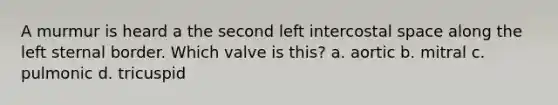 A murmur is heard a the second left intercostal space along the left sternal border. Which valve is this? a. aortic b. mitral c. pulmonic d. tricuspid