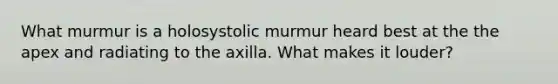 What murmur is a holosystolic murmur heard best at the the apex and radiating to the axilla. What makes it louder?