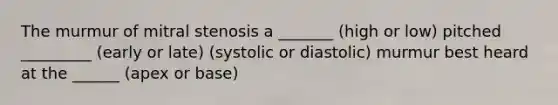 The murmur of mitral stenosis a _______ (high or low) pitched _________ (early or late) (systolic or diastolic) murmur best heard at the ______ (apex or base)