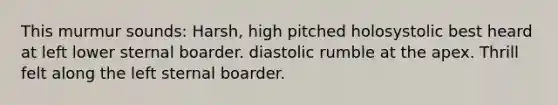 This murmur sounds: Harsh, high pitched holosystolic best heard at left lower sternal boarder. diastolic rumble at the apex. Thrill felt along the left sternal boarder.