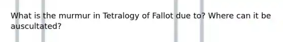 What is the murmur in Tetralogy of Fallot due to? Where can it be auscultated?