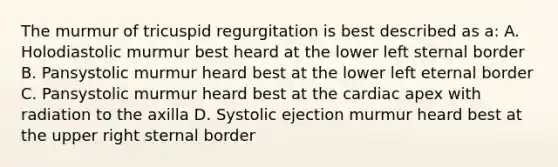 The murmur of tricuspid regurgitation is best described as a: A. Holodiastolic murmur best heard at the lower left sternal border B. Pansystolic murmur heard best at the lower left eternal border C. Pansystolic murmur heard best at the cardiac apex with radiation to the axilla D. Systolic ejection murmur heard best at the upper right sternal border