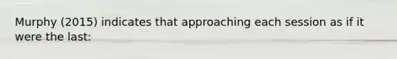 Murphy (2015) indicates that approaching each session as if it were the last: