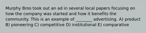 Murphy Bros took out an ad in several local papers focusing on how the company was started and how it benefits the community. This is an example of ________ advertising. A) product B) pioneering C) competitive D) institutional E) comparative