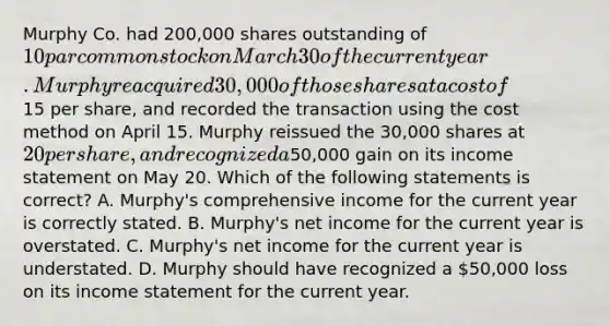 Murphy Co. had 200,000 shares outstanding of 10 par common stock on March 30 of the current year. Murphy reacquired 30,000 of those shares at a cost of15 per share, and recorded the transaction using the cost method on April 15. Murphy reissued the 30,000 shares at 20 per share, and recognized a50,000 gain on its income statement on May 20. Which of the following statements is correct? A. Murphy's comprehensive income for the current year is correctly stated. B. Murphy's net income for the current year is overstated. C. Murphy's net income for the current year is understated. D. Murphy should have recognized a 50,000 loss on its income statement for the current year.