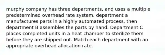 murphy company has three departments, and uses a multiple predetermined overhead rate system. department a manufactures parts in a highly automated process, then department B assembles the parts by hand. Department C places completed units in a heat chamber to sterilize them before they are shipped out. Match each department with an appropriate overhead allocation rate.