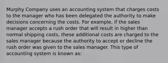 Murphy Company uses an accounting system that charges costs to the manager who has been delegated the authority to make decisions concerning the costs. For example, if the sales manager accepts a rush order that will result in higher than normal shipping costs, these additional costs are charged to the sales manager because the authority to accept or decline the rush order was given to the sales manager. This type of accounting system is known as: