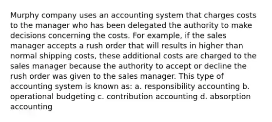 Murphy company uses an accounting system that charges costs to the manager who has been delegated the authority to make decisions concerning the costs. For example, if the sales manager accepts a rush order that will results in higher than normal shipping costs, these additional costs are charged to the sales manager because the authority to accept or decline the rush order was given to the sales manager. This type of accounting system is known as: a. responsibility accounting b. operational budgeting c. contribution accounting d. absorption accounting