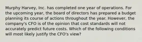 Murphy Harvey, Inc. has completed one year of operations. For the upcoming year, the board of directors has prepared a budget planning its course of actions throughout the year. However, the company's CFO is of the opinion that cost standards will not accurately predict future costs. Which of the following conditions will most likely justify the CFO's view?