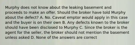 Murphy does not know about the leaking basement and proceeds to make an offer. Should the broker have told Murphy about the defect? A. No. Caveat emptor would apply in this case and the buyer is on their own B. Any defects known to the broker should have been disclosed to Murphy C. Since the broker is the agent for the seller, the broker should not mention the basement unless asked D. None of the answers are correct