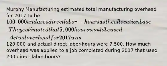 Murphy Manufacturing estimated total manufacturing overhead for 2017 to be 100,000 and uses direct labor-hours as the allocation base. They estimated that 5,000 hours would be used. Actual overhead for 2017 was120,000 and actual direct labor-hours were 7,500. How much overhead was applied to a job completed during 2017 that used 200 direct labor-hours?