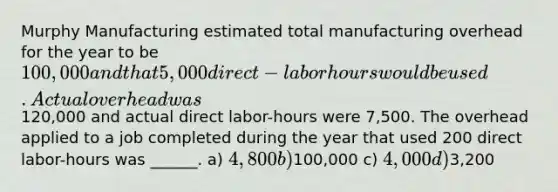 Murphy Manufacturing estimated total manufacturing overhead for the year to be 100,000 and that 5,000 direct-labor hours would be used. Actual overhead was120,000 and actual direct labor-hours were 7,500. The overhead applied to a job completed during the year that used 200 direct labor-hours was ______. a) 4,800 b)100,000 c) 4,000 d)3,200