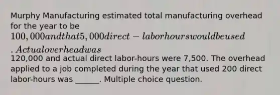 Murphy Manufacturing estimated total manufacturing overhead for the year to be 100,000 and that 5,000 direct-labor hours would be used. Actual overhead was120,000 and actual direct labor-hours were 7,500. The overhead applied to a job completed during the year that used 200 direct labor-hours was ______. Multiple choice question.