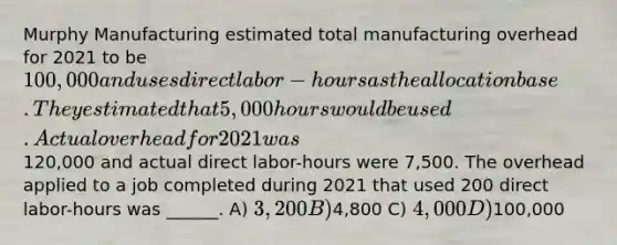 Murphy Manufacturing estimated total manufacturing overhead for 2021 to be 100,000 and uses direct labor-hours as the allocation base. They estimated that 5,000 hours would be used. Actual overhead for 2021 was120,000 and actual direct labor-hours were 7,500. The overhead applied to a job completed during 2021 that used 200 direct labor-hours was ______. A) 3,200 B)4,800 C) 4,000 D)100,000