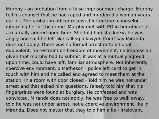 Murphy - on probation from a false imprisonment charge. Murphy tell his counsel that he had raped and murdered a woman years earlier. The probation officer received letter from counselor informing her of the crime. Murphy met with PO in her officer at a mutually agreed upon time. She told him she knew, he was angry and said he felt like calling a lawyer. Court say Miranda does not apply. There was no formal arrest or functional equivalent, no restraint on freedom of movement, no impression given that murphy had to submit, it was at a mutually agreed upon time, could have left, familiar atmosphere. Not inherently coercive environment. o Matheson - police left card to get in touch with him and he called and agreed to meet them at the station. In a room with door closed - Told him he was not under arrest and that asked him questions. Falsely told him that his fingerprints were found at burglary. He confessed and was convicted. Miranda does not apply, he was free to walk away, told he was not under arrest, not a coercive environment like in Miranda. Does not matter that they told him a lie - irrelevant.