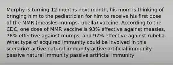 Murphy is turning 12 months next month, his mom is thinking of bringing him to the pediatrician for him to receive his first dose of the MMR (measles-mumps-rubella) vaccine. According to the CDC, one dose of MMR vaccine is 93% effective against measles, 78% effective against mumps, and 97% effective against rubella. What type of acquired immunity could be involved in this scenario? active natural immunity active artificial immunity passive natural immunity passive artificial immunity