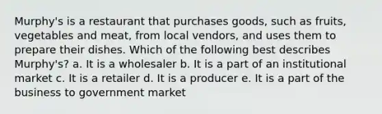 Murphy's is a restaurant that purchases goods, such as fruits, vegetables and meat, from local vendors, and uses them to prepare their dishes. Which of the following best describes Murphy's? a. It is a wholesaler b. It is a part of an institutional market c. It is a retailer d. It is a producer e. It is a part of the business to government market