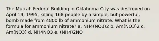 The Murrah Federal Building in Oklahoma City was destroyed on April 19, 1995, killing 168 people by a simple, but powerful, bomb made from 4800 lb of ammonium nitrate. What is the formula for ammonium nitrate? a. NH4(NO3)2 b. Am(NO3)2 c. Am(NO3) d. NH4NO3 e. (NH4)2NO