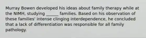 Murray Bowen developed his ideas about family therapy while at the NIMH, studying ______ families. Based on his observation of these families' intense clinging interdependence, he concluded that a lack of differentiation was responsible for all family pathology.