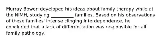 Murray Bowen developed his ideas about family therapy while at the NIMH, studying __________ families. Based on his observations of these families' intense clinging interdependence, he concluded that a lack of differentiation was responsible for all family pathology.