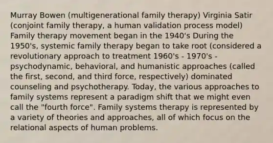 Murray Bowen (multigenerational family therapy) Virginia Satir (conjoint family therapy, a human validation process model) Family therapy movement began in the 1940's During the 1950's, systemic family therapy began to take root (considered a revolutionary approach to treatment 1960's - 1970's - psychodynamic, behavioral, and humanistic approaches (called the first, second, and third force, respectively) dominated counseling and psychotherapy. Today, the various approaches to family systems represent a paradigm shift that we might even call the "fourth force". Family systems therapy is represented by a variety of theories and approaches, all of which focus on the relational aspects of human problems.