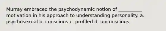 Murray embraced the psychodynamic notion of __________ motivation in his approach to understanding personality. a. psychosexual b. conscious c. profiled d. unconscious