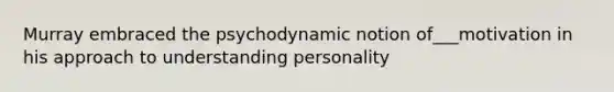 Murray embraced the psychodynamic notion of___motivation in his approach to understanding personality