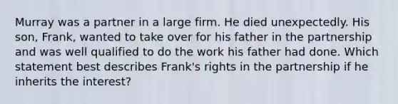 Murray was a partner in a large firm. He died unexpectedly. His son, Frank, wanted to take over for his father in the partnership and was well qualified to do the work his father had done. Which statement best describes Frank's rights in the partnership if he inherits the interest?