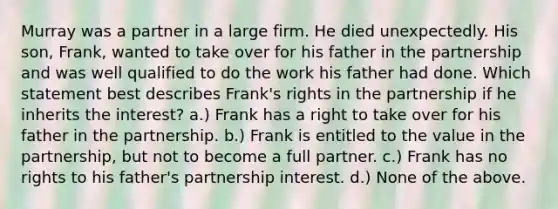 Murray was a partner in a large firm. He died unexpectedly. His son, Frank, wanted to take over for his father in the partnership and was well qualified to do the work his father had done. Which statement best describes Frank's rights in the partnership if he inherits the interest? a.) Frank has a right to take over for his father in the partnership. b.) Frank is entitled to the value in the partnership, but not to become a full partner. c.) Frank has no rights to his father's partnership interest. d.) None of the above.