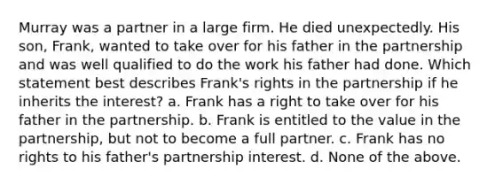 Murray was a partner in a large firm. He died unexpectedly. His son, Frank, wanted to take over for his father in the partnership and was well qualified to do the work his father had done. Which statement best describes Frank's rights in the partnership if he inherits the interest? a. Frank has a right to take over for his father in the partnership. b. Frank is entitled to the value in the partnership, but not to become a full partner. c. Frank has no rights to his father's partnership interest. d. None of the above.